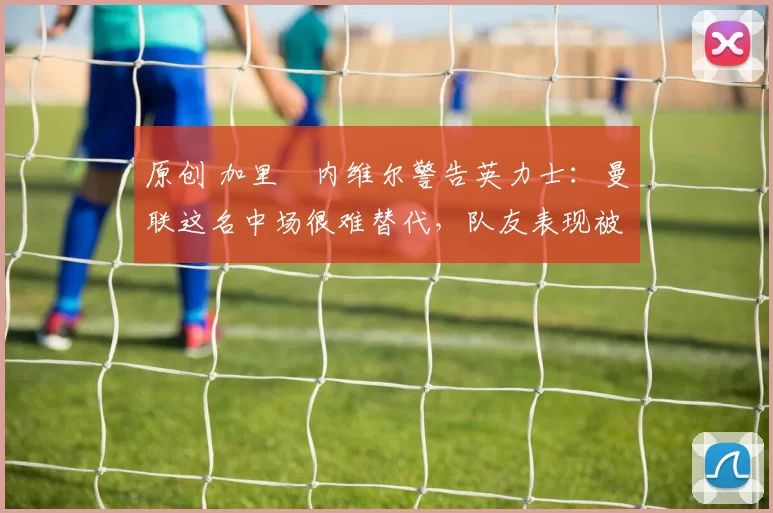 原创 加里・内维尔警告英力士：曼联这名中场很难替代，队友表现被赞 “离谱”