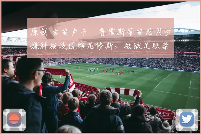 原创 吉安卢卡・普雷斯蒂安尼因涉嫌种族歧视维尼修斯,被欧足联禁赛