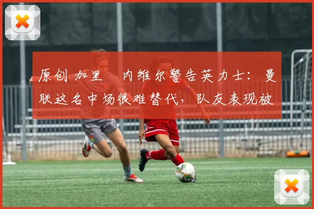 原创 加里・内维尔警告英力士：曼联这名中场很难替代，队友表现被赞 “离谱”