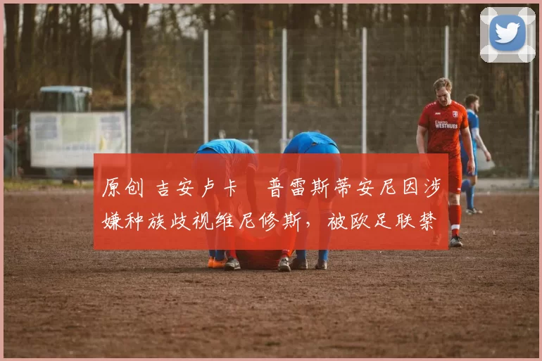 原创 吉安卢卡・普雷斯蒂安尼因涉嫌种族歧视维尼修斯,被欧足联禁赛