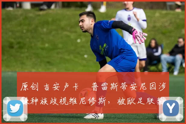 原创 吉安卢卡・普雷斯蒂安尼因涉嫌种族歧视维尼修斯，被欧足联禁赛