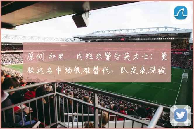 原创 加里・内维尔警告英力士：曼联这名中场很难替代，队友表现被赞 “离谱”