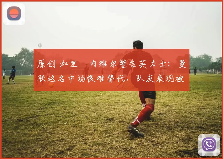 原创 加里・内维尔警告英力士：曼联这名中场很难替代，队友表现被赞 “离谱”