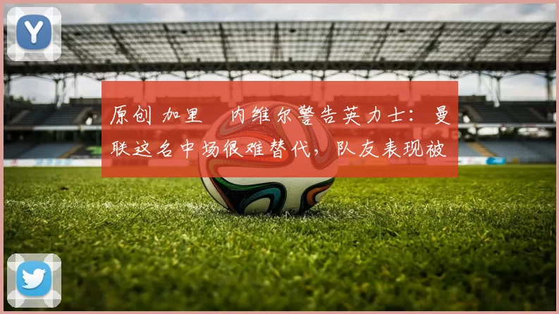 原创 加里・内维尔警告英力士：曼联这名中场很难替代，队友表现被赞 “离谱”