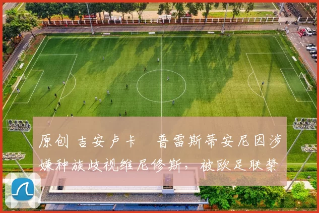 原创 吉安卢卡・普雷斯蒂安尼因涉嫌种族歧视维尼修斯，被欧足联禁赛