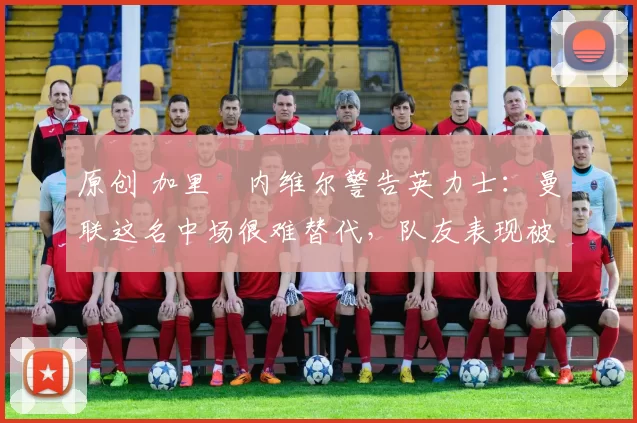 原创 加里・内维尔警告英力士：曼联这名中场很难替代，队友表现被赞 “离谱”