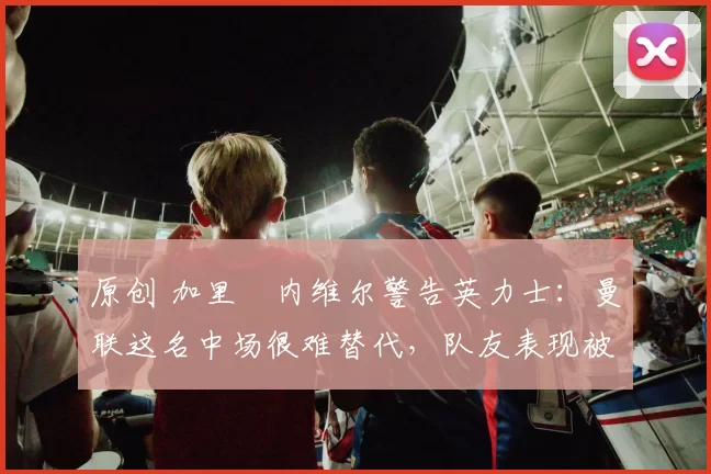 原创 加里・内维尔警告英力士:曼联这名中场很难替代,队友表现被赞 “离谱”