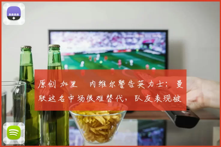 原创 加里・内维尔警告英力士：曼联这名中场很难替代，队友表现被赞 “离谱”