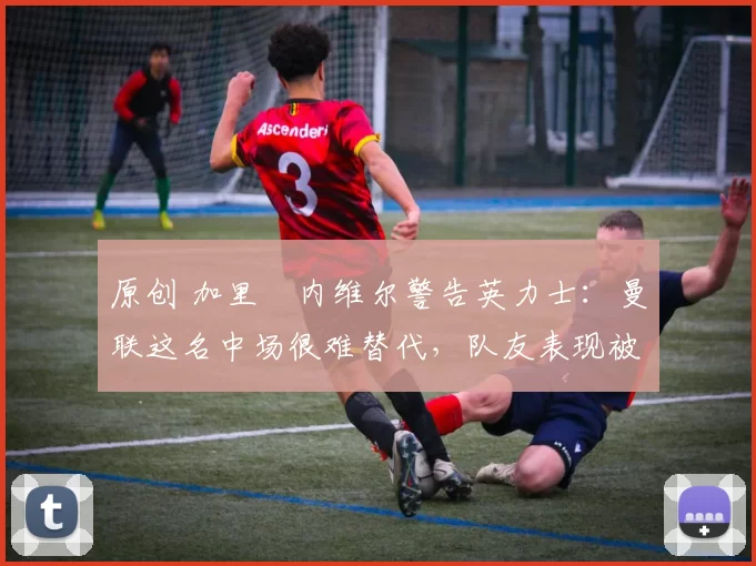 原创 加里・内维尔警告英力士：曼联这名中场很难替代，队友表现被赞 “离谱”