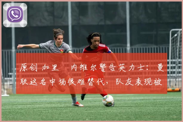 原创 加里・内维尔警告英力士:曼联这名中场很难替代,队友表现被赞 “离谱”
