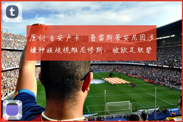 原创 吉安卢卡・普雷斯蒂安尼因涉嫌种族歧视维尼修斯，被欧足联禁赛