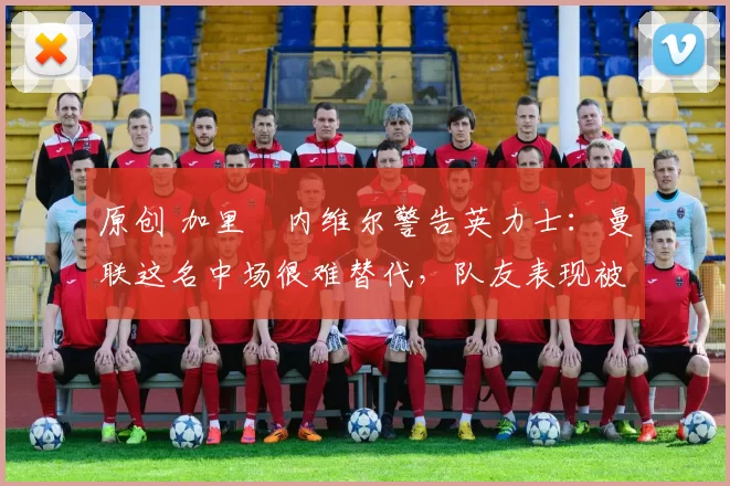 原创 加里・内维尔警告英力士：曼联这名中场很难替代，队友表现被赞 “离谱”