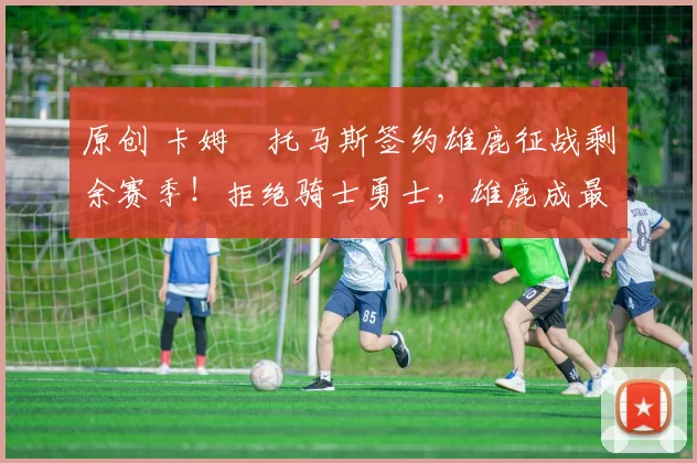 原创 卡姆・托马斯签约雄鹿征战剩余赛季！拒绝骑士勇士，雄鹿成最优选