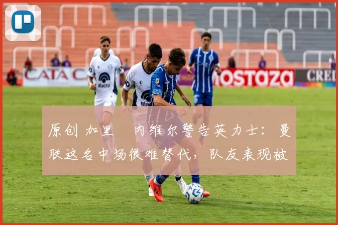 原创 加里・内维尔警告英力士：曼联这名中场很难替代，队友表现被赞 “离谱”