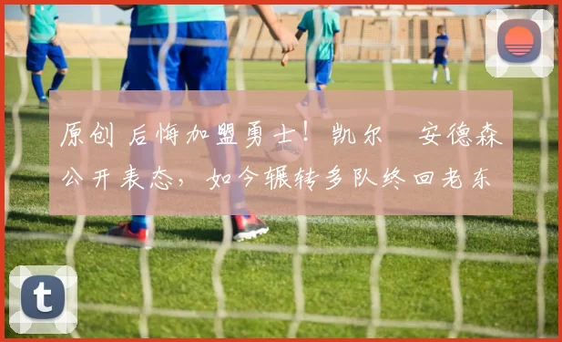 原创 后悔加盟勇士！凯尔・安德森公开表态，如今辗转多队终回老东家