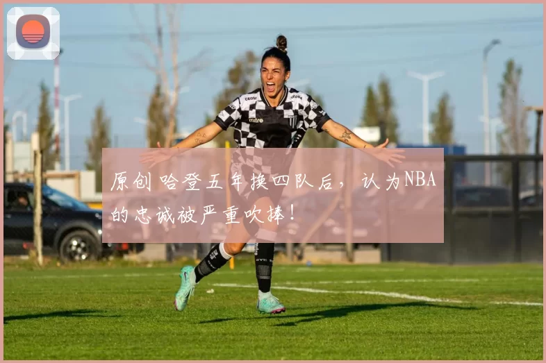 原创 哈登五年换四队后，认为NBA的忠诚被严重吹捧！