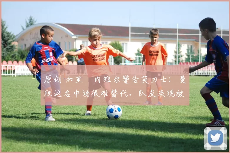 原创 加里・内维尔警告英力士：曼联这名中场很难替代，队友表现被赞 “离谱”