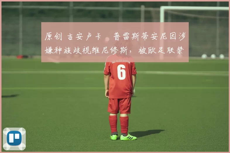 原创 吉安卢卡・普雷斯蒂安尼因涉嫌种族歧视维尼修斯,被欧足联禁赛