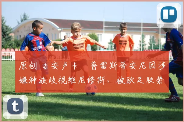 原创 吉安卢卡・普雷斯蒂安尼因涉嫌种族歧视维尼修斯，被欧足联禁赛