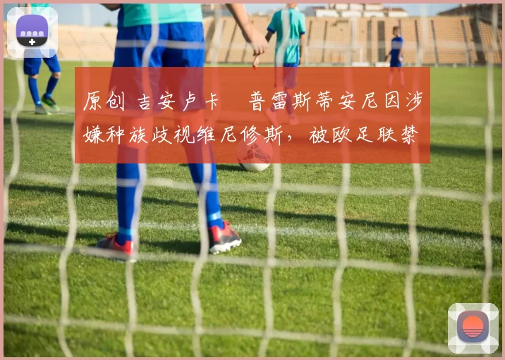 原创 吉安卢卡・普雷斯蒂安尼因涉嫌种族歧视维尼修斯，被欧足联禁赛