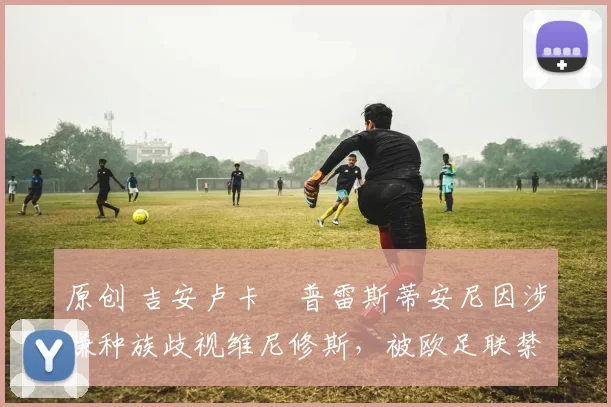 原创 吉安卢卡・普雷斯蒂安尼因涉嫌种族歧视维尼修斯,被欧足联禁赛