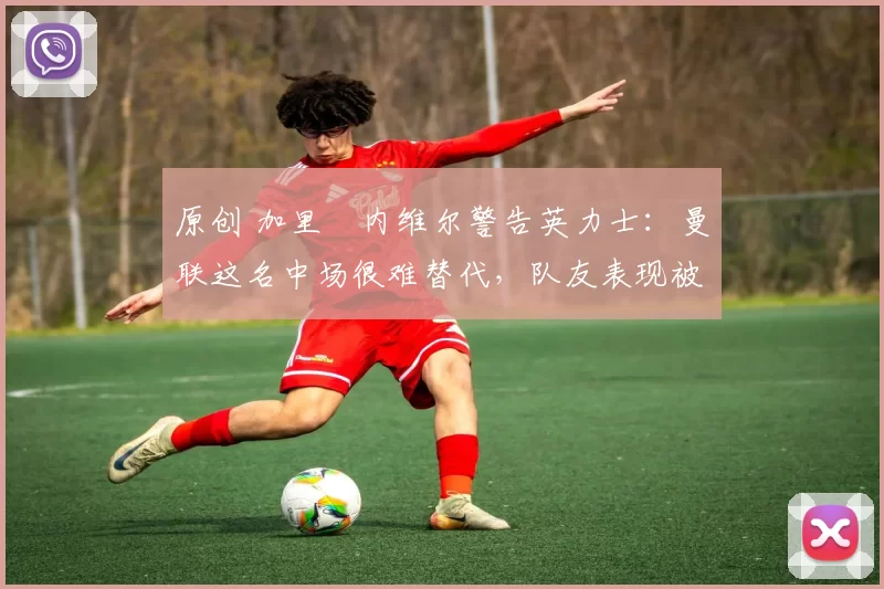 原创 加里・内维尔警告英力士：曼联这名中场很难替代，队友表现被赞 “离谱”