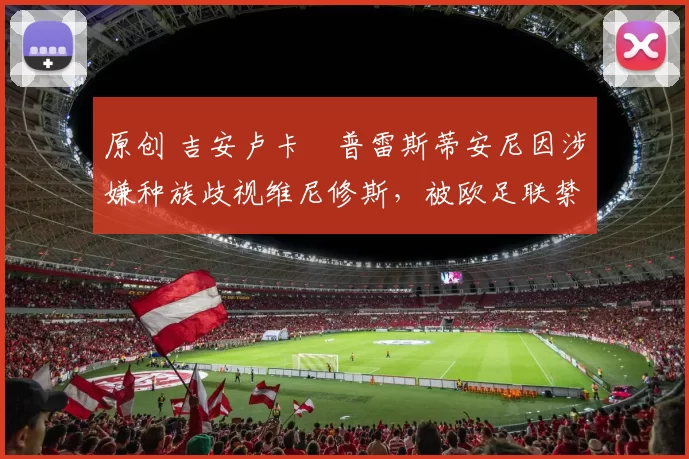 原创 吉安卢卡・普雷斯蒂安尼因涉嫌种族歧视维尼修斯，被欧足联禁赛