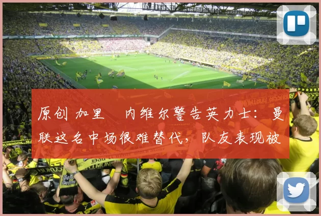 原创 加里・内维尔警告英力士：曼联这名中场很难替代，队友表现被赞 “离谱”