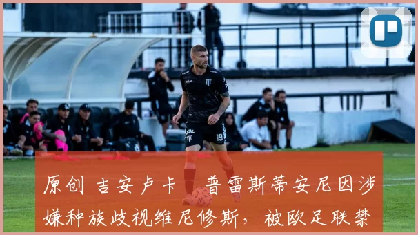 原创 吉安卢卡・普雷斯蒂安尼因涉嫌种族歧视维尼修斯，被欧足联禁赛