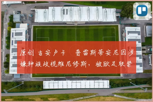 原创 吉安卢卡・普雷斯蒂安尼因涉嫌种族歧视维尼修斯,被欧足联禁赛