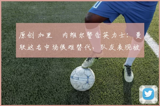 原创 加里・内维尔警告英力士：曼联这名中场很难替代，队友表现被赞 “离谱”