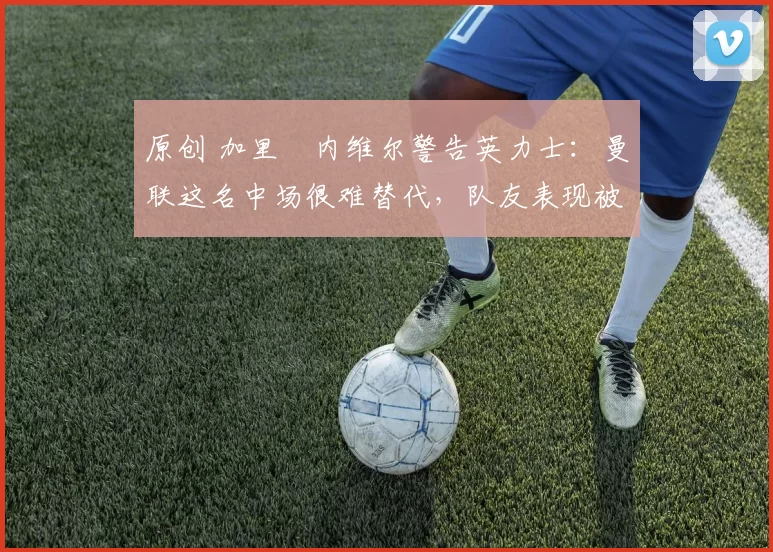 原创 加里・内维尔警告英力士：曼联这名中场很难替代，队友表现被赞 “离谱”