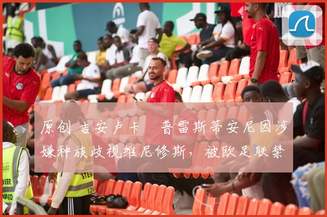 原创 吉安卢卡・普雷斯蒂安尼因涉嫌种族歧视维尼修斯,被欧足联禁赛