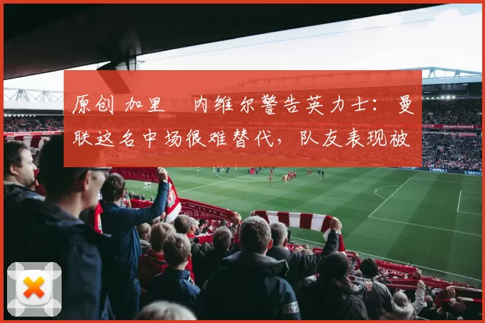 原创 加里・内维尔警告英力士：曼联这名中场很难替代，队友表现被赞 “离谱”