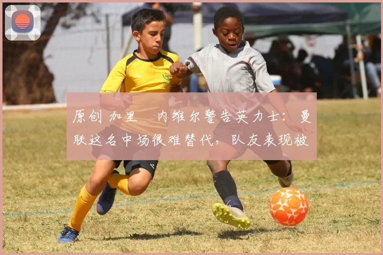 原创 加里・内维尔警告英力士：曼联这名中场很难替代，队友表现被赞 “离谱”