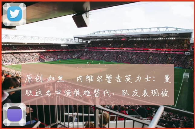 原创 加里・内维尔警告英力士：曼联这名中场很难替代，队友表现被赞 “离谱”