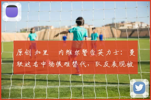 原创 加里・内维尔警告英力士：曼联这名中场很难替代，队友表现被赞 “离谱”