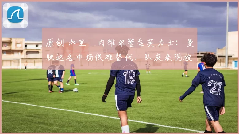 原创 加里・内维尔警告英力士：曼联这名中场很难替代，队友表现被赞 “离谱”