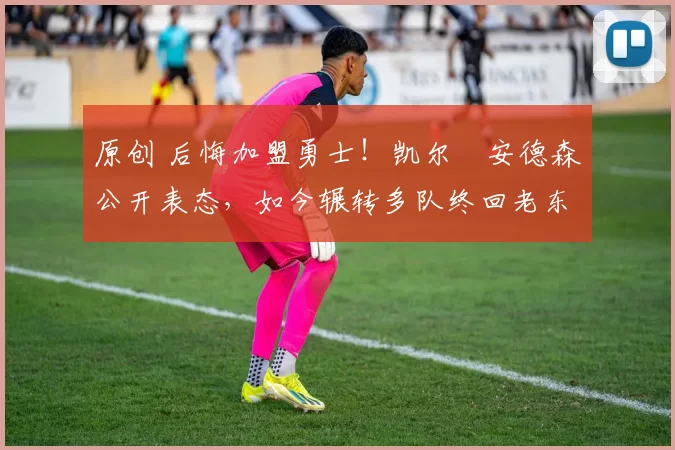 原创 后悔加盟勇士！凯尔・安德森公开表态，如今辗转多队终回老东家