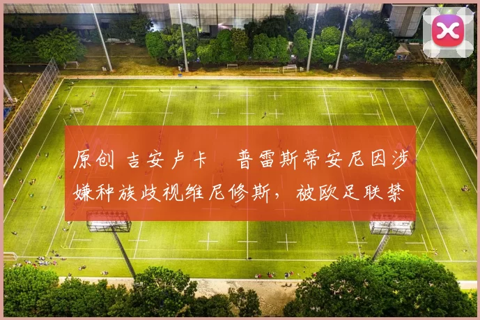 原创 吉安卢卡・普雷斯蒂安尼因涉嫌种族歧视维尼修斯，被欧足联禁赛