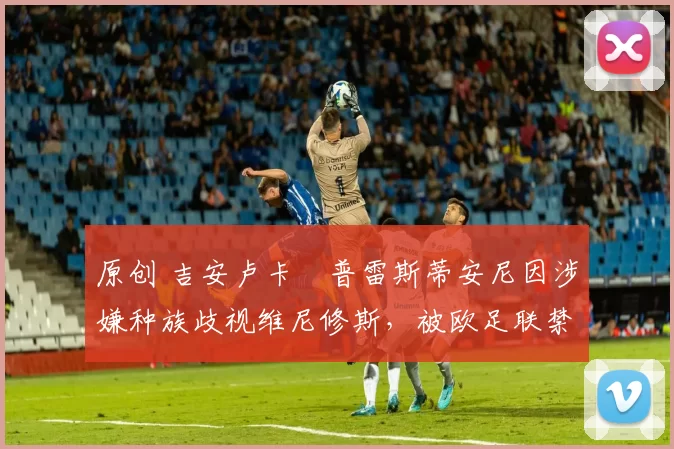 原创 吉安卢卡・普雷斯蒂安尼因涉嫌种族歧视维尼修斯，被欧足联禁赛