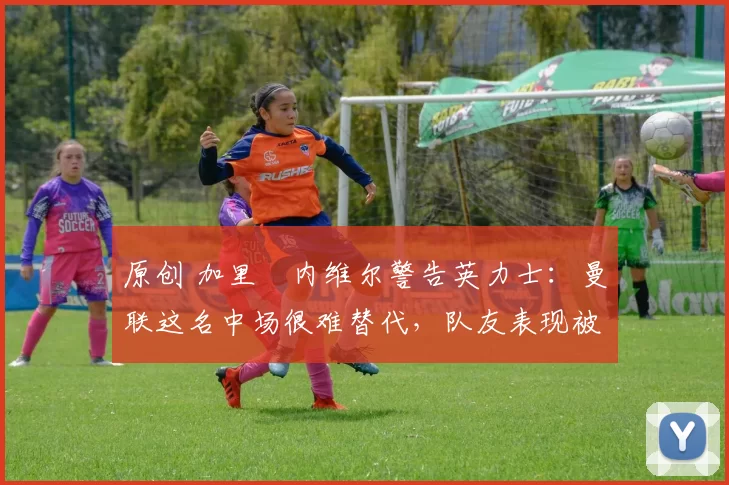 原创 加里・内维尔警告英力士：曼联这名中场很难替代，队友表现被赞 “离谱”