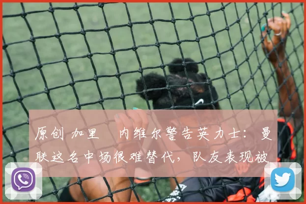 原创 加里・内维尔警告英力士:曼联这名中场很难替代,队友表现被赞 “离谱”