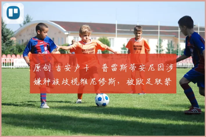 原创 吉安卢卡・普雷斯蒂安尼因涉嫌种族歧视维尼修斯，被欧足联禁赛