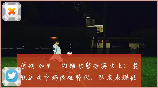 原创 加里・内维尔警告英力士：曼联这名中场很难替代，队友表现被赞 “离谱”