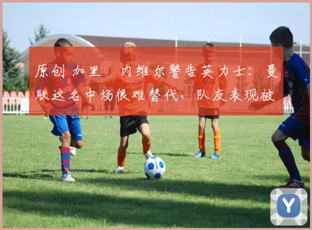 原创 加里・内维尔警告英力士：曼联这名中场很难替代，队友表现被赞 “离谱”
