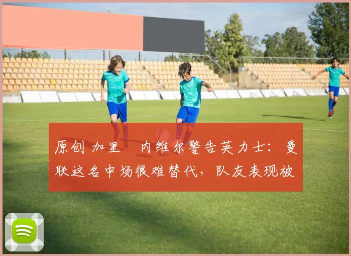 原创 加里・内维尔警告英力士：曼联这名中场很难替代，队友表现被赞 “离谱”