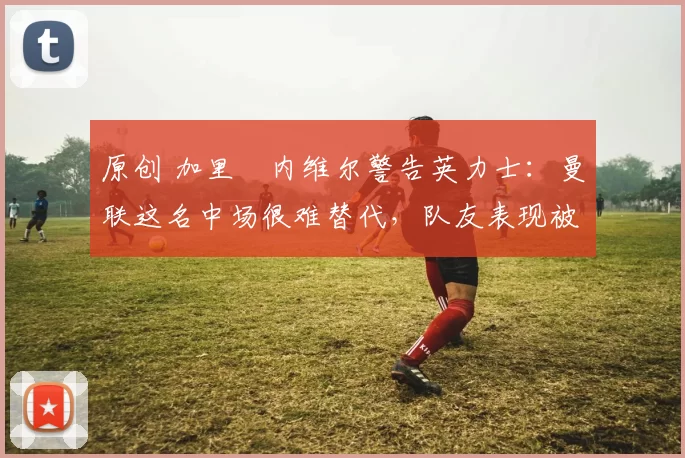 原创 加里・内维尔警告英力士：曼联这名中场很难替代，队友表现被赞 “离谱”