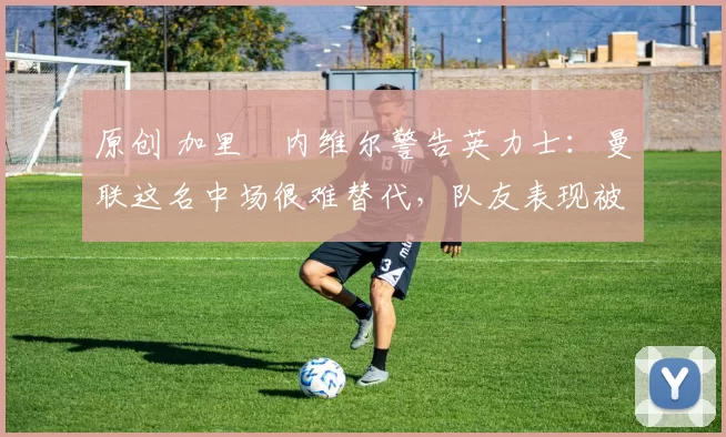 原创 加里・内维尔警告英力士：曼联这名中场很难替代，队友表现被赞 “离谱”