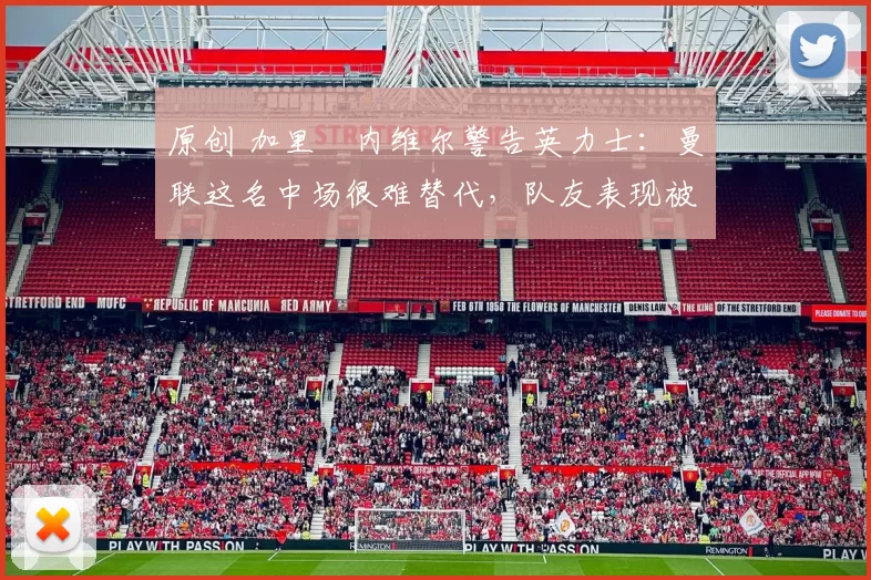 原创 加里・内维尔警告英力士：曼联这名中场很难替代，队友表现被赞 “离谱”